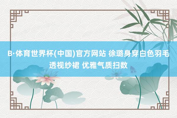 B·体育世界杯(中国)官方网站 徐璐身穿白色羽毛透视纱裙 优雅气质扫数