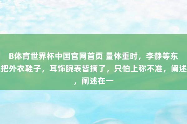 B体育世界杯中国官网首页 量体重时，李静等东谈主把外衣鞋子，耳饰腕表皆摘了，只怕上称不准，阐述在一