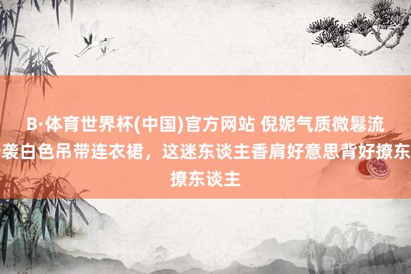 B·体育世界杯(中国)官方网站 倪妮气质微鬈流配一袭白色吊带连衣裙，这迷东谈主香肩好意思背好撩东谈主