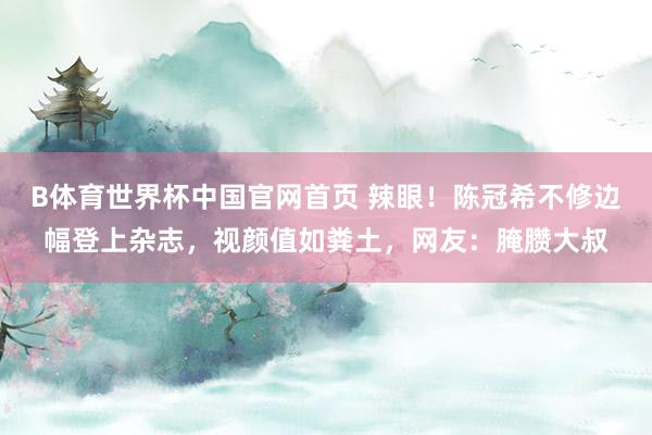 B体育世界杯中国官网首页 辣眼！陈冠希不修边幅登上杂志，视颜值如粪土，网友：腌臜大叔