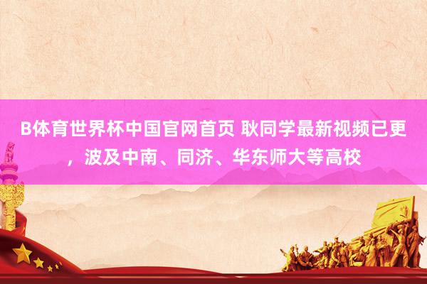 B体育世界杯中国官网首页 耿同学最新视频已更，波及中南、同济、华东师大等高校