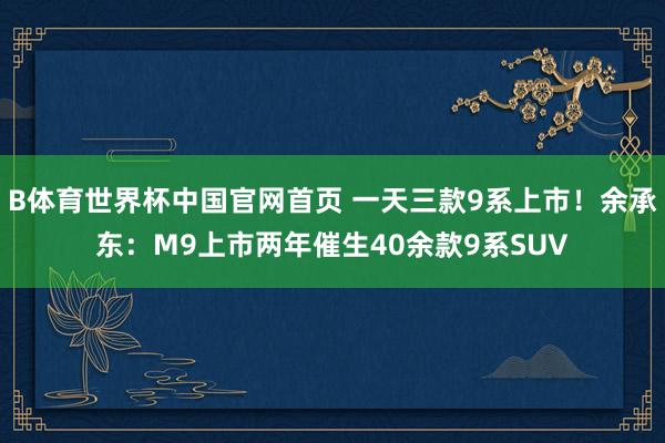 B体育世界杯中国官网首页 一天三款9系上市！余承东：M9上市两年催生40余款9系SUV