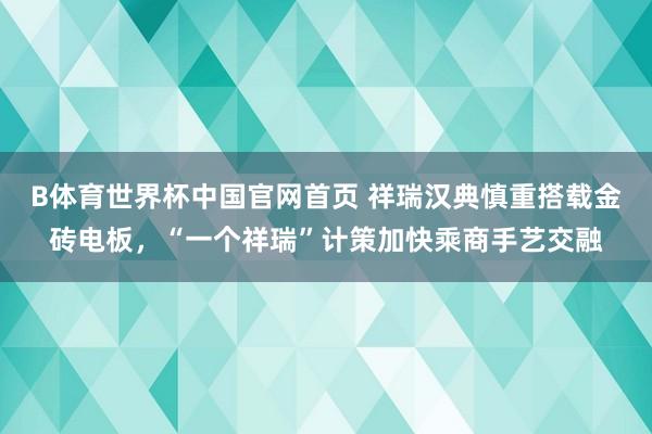 B体育世界杯中国官网首页 祥瑞汉典慎重搭载金砖电板，“一个祥瑞”计策加快乘商手艺交融