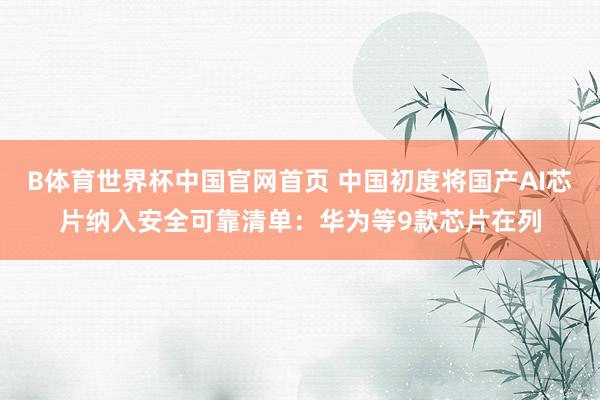 B体育世界杯中国官网首页 中国初度将国产AI芯片纳入安全可靠清单：华为等9款芯片在列