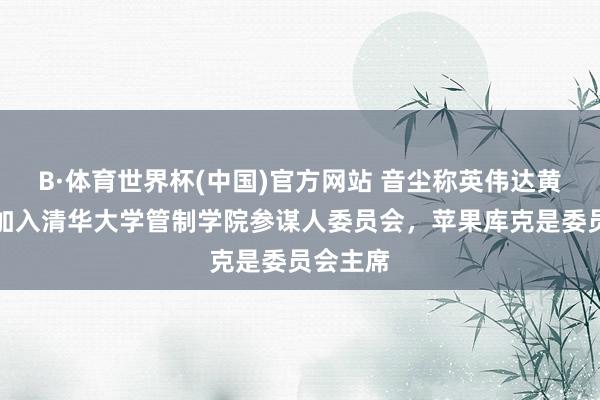 B·体育世界杯(中国)官方网站 音尘称英伟达黄仁勋将加入清华大学管制学院参谋人委员会，苹果库克是委员会主席