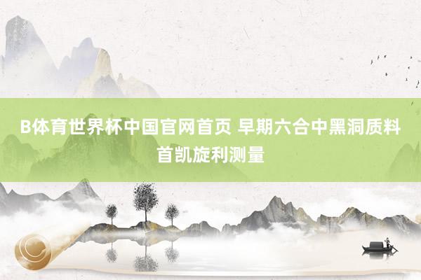 B体育世界杯中国官网首页 早期六合中黑洞质料首凯旋利测量
