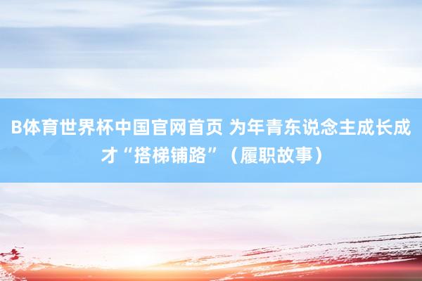 B体育世界杯中国官网首页 为年青东说念主成长成才“搭梯铺路”（履职故事）