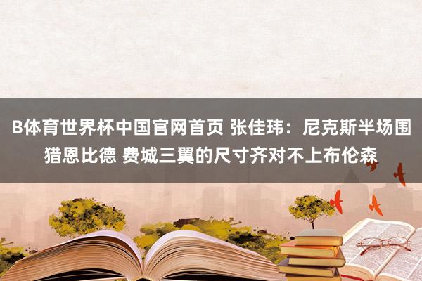 B体育世界杯中国官网首页 张佳玮：尼克斯半场围猎恩比德 费城三翼的尺寸齐对不上布伦森
