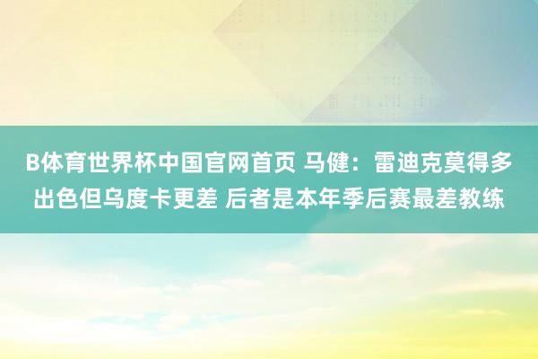 B体育世界杯中国官网首页 马健：雷迪克莫得多出色但乌度卡更差 后者是本年季后赛最差教练
