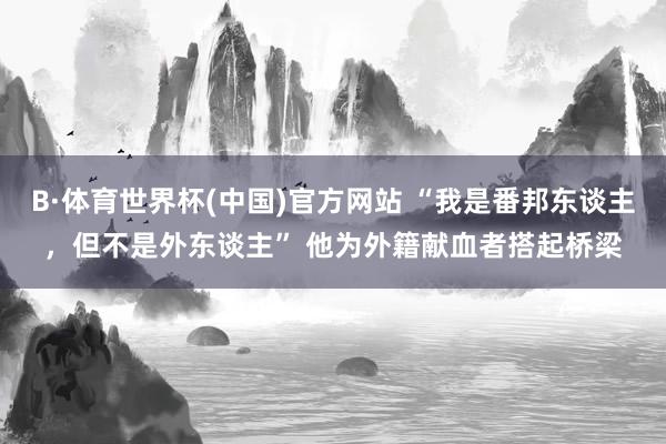 B·体育世界杯(中国)官方网站 “我是番邦东谈主，但不是外东谈主” 他为外籍献血者搭起桥梁