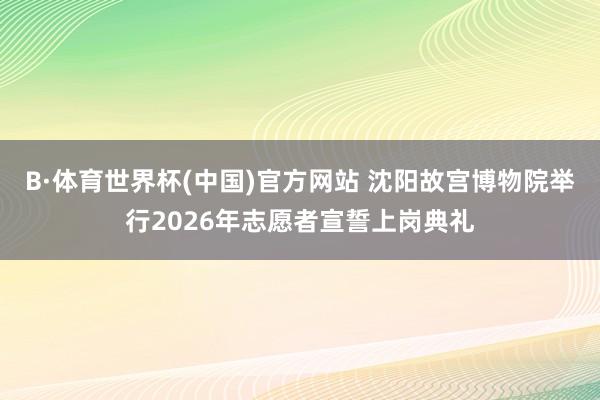 B·体育世界杯(中国)官方网站 沈阳故宫博物院举行2026年志愿者宣誓上岗典礼