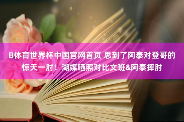 B体育世界杯中国官网首页 思到了阿泰对登哥的惊天一肘！湖媒晒照对比文班&阿泰挥肘
