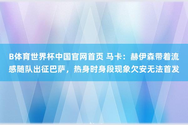 B体育世界杯中国官网首页 马卡：赫伊森带着流感随队出征巴萨，热身时身段现象欠安无法首发
