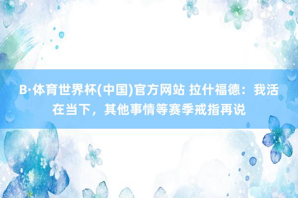 B·体育世界杯(中国)官方网站 拉什福德：我活在当下，其他事情等赛季戒指再说