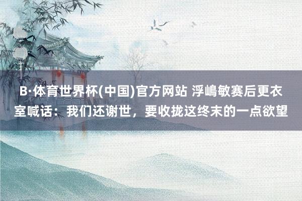 B·体育世界杯(中国)官方网站 浮嶋敏赛后更衣室喊话：我们还谢世，要收拢这终末的一点欲望