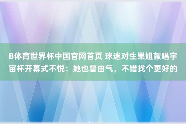 B体育世界杯中国官网首页 球迷对生果姐献唱宇宙杯开幕式不悦：她也曾由气，不错找个更好的