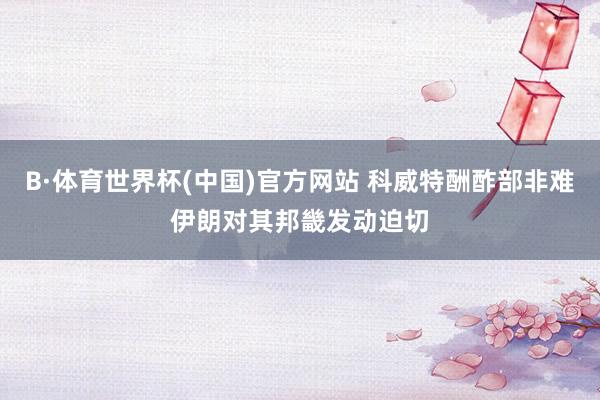 B·体育世界杯(中国)官方网站 科威特酬酢部非难伊朗对其邦畿发动迫切