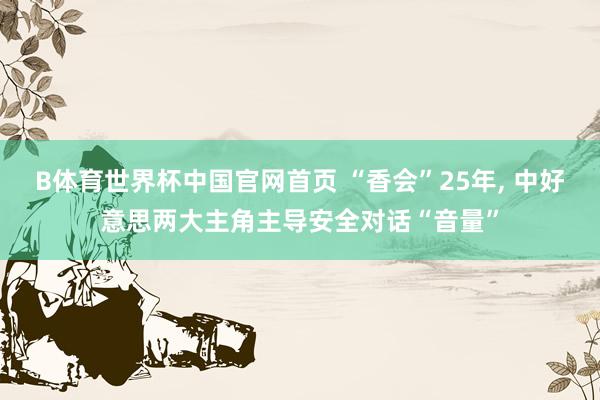 B体育世界杯中国官网首页 “香会”25年, 中好意思两大主角主导安全对话“音量”