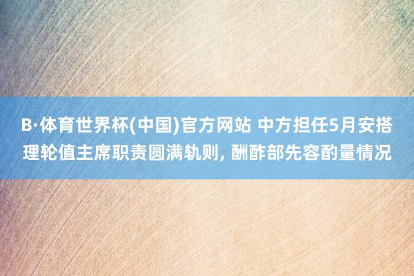 B·体育世界杯(中国)官方网站 中方担任5月安搭理轮值主席职责圆满轨则, 酬酢部先容酌量情况