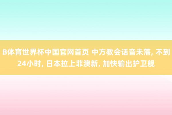 B体育世界杯中国官网首页 中方教会话音未落, 不到24小时, 日本拉上菲澳新, 加快输出护卫舰