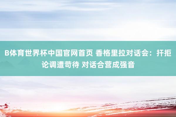 B体育世界杯中国官网首页 香格里拉对话会：扞拒论调遭苛待 对话合营成强音