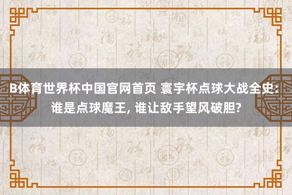 B体育世界杯中国官网首页 寰宇杯点球大战全史: 谁是点球魔王, 谁让敌手望风破胆?