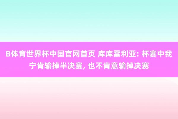 B体育世界杯中国官网首页 库库雷利亚: 杯赛中我宁肯输掉半决赛, 也不肯意输掉决赛