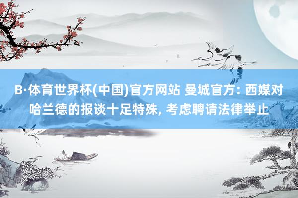 B·体育世界杯(中国)官方网站 曼城官方: 西媒对哈兰德的报谈十足特殊, 考虑聘请法律举止