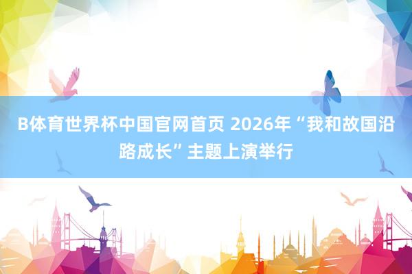 B体育世界杯中国官网首页 2026年“我和故国沿路成长”主题上演举行