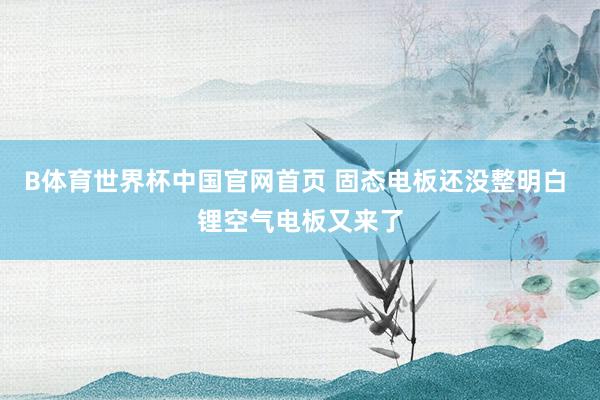 B体育世界杯中国官网首页 固态电板还没整明白 锂空气电板又来了