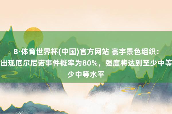 B·体育世界杯(中国)官方网站 寰宇景色组织：近期出现厄尔尼诺事件概率为80%，强度将达到至少中等水平