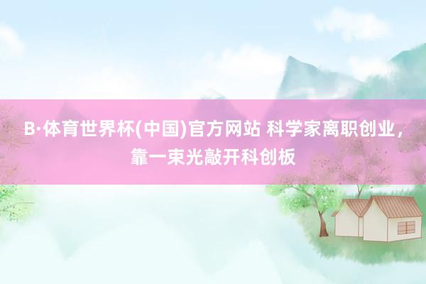 B·体育世界杯(中国)官方网站 科学家离职创业，靠一束光敲开科创板