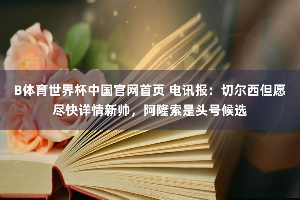 B体育世界杯中国官网首页 电讯报：切尔西但愿尽快详情新帅，阿隆索是头号候选