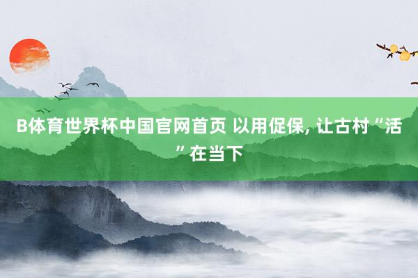 B体育世界杯中国官网首页 以用促保, 让古村“活”在当下