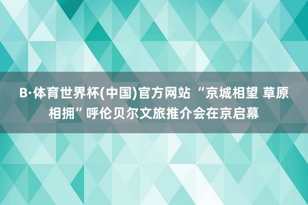 B·体育世界杯(中国)官方网站 “京城相望 草原相拥”呼伦贝尔文旅推介会在京启幕