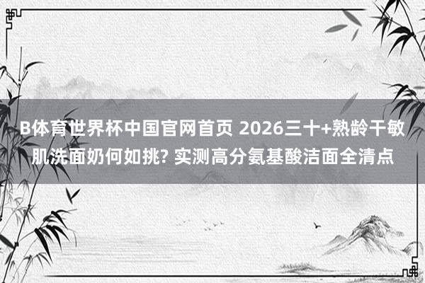 B体育世界杯中国官网首页 2026三十+熟龄干敏肌洗面奶何如挑? 实测高分氨基酸洁面全清点