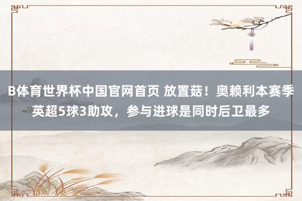 B体育世界杯中国官网首页 放置菇！奥赖利本赛季英超5球3助攻，参与进球是同时后卫最多