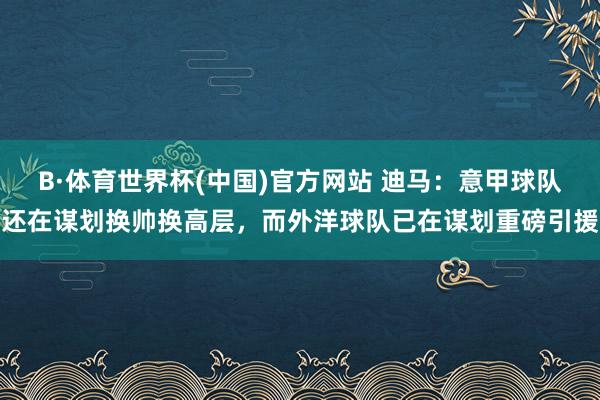 B·体育世界杯(中国)官方网站 迪马：意甲球队还在谋划换帅换高层，而外洋球队已在谋划重磅引援