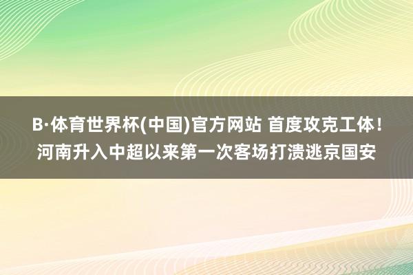 B·体育世界杯(中国)官方网站 首度攻克工体！河南升入中超以来第一次客场打溃逃京国安
