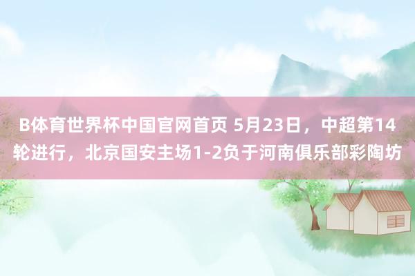 B体育世界杯中国官网首页 5月23日,中超第14轮进行,北京国安主场1-2负于河南俱乐部彩陶坊