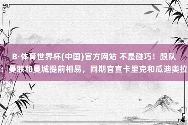 B·体育世界杯(中国)官方网站 不是碰巧！跟队：曼联和曼城提前相易，同期官宣卡里克和瓜迪奥拉