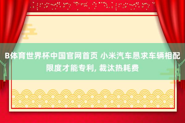 B体育世界杯中国官网首页 小米汽车恳求车辆相配限度才能专利, 裁汰热耗费