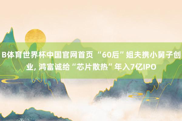 B体育世界杯中国官网首页 “60后”姐夫携小舅子创业， 鸿富诚给“芯片散热”年入7亿IPO