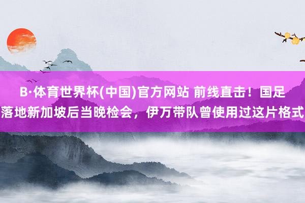 B·体育世界杯(中国)官方网站 前线直击！国足落地新加坡后当晚检会，伊万带队曾使用过这片格式