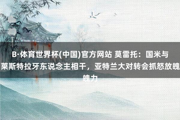 B·体育世界杯(中国)官方网站 莫雷托：国米与帕莱斯特拉牙东说念主相干，亚特兰大对转会抓怒放魄力