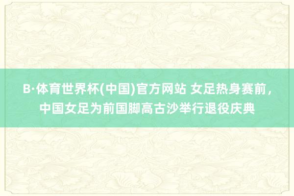 B·体育世界杯(中国)官方网站 女足热身赛前，中国女足为前国脚高古沙举行退役庆典