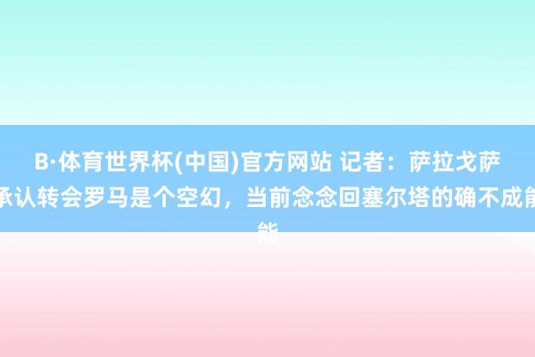B·体育世界杯(中国)官方网站 记者：萨拉戈萨承认转会罗马是个空幻，当前念念回塞尔塔的确不成能