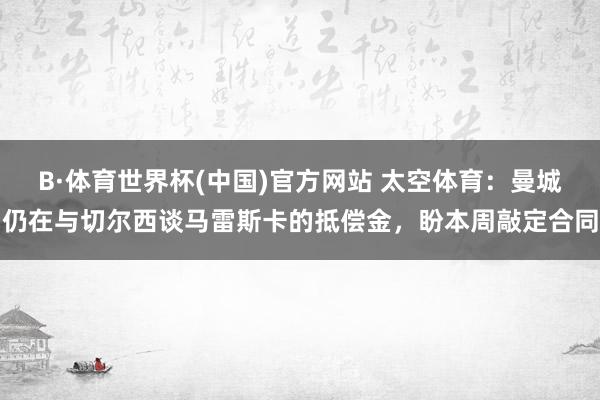 B·体育世界杯(中国)官方网站 太空体育：曼城仍在与切尔西谈马雷斯卡的抵偿金，盼本周敲定合同