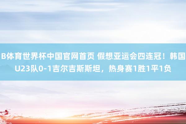 B体育世界杯中国官网首页 假想亚运会四连冠！韩国U23队0-1吉尔吉斯斯坦，热身赛1胜1平1负