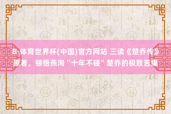 B·体育世界杯(中国)官方网站 三读《楚乔传》原著，顿悟燕洵“十年不碰”楚乔的极致苦痛